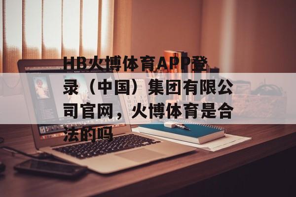 HB火博体育APP登录（中国）集团有限公司官网，火博体育是合法的吗